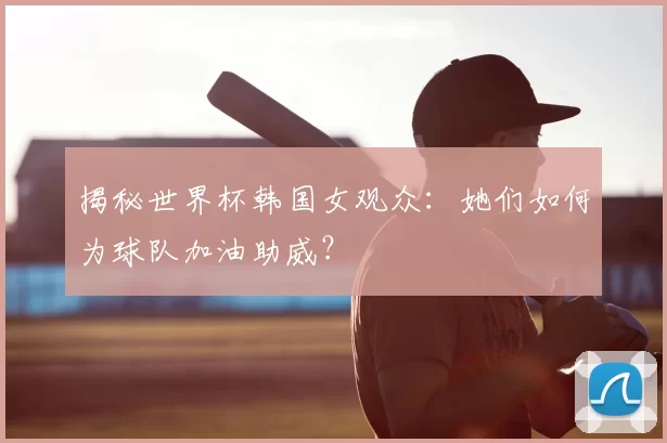 揭秘世界杯韩国女观众：她们如何为球队加油助威？