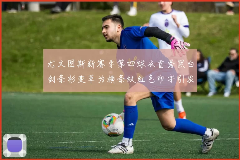尤文图斯新赛季第四球衣首秀黑白剑条衫变革为横条纹红色印字引发关注
