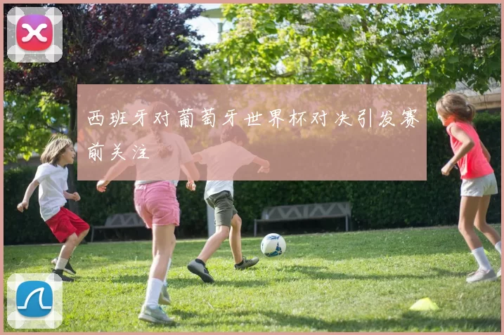 西班牙对葡萄牙世界杯对决引发赛前关注
