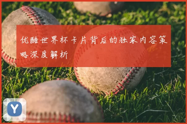 优酷世界杯卡片背后的独家内容策略深度解析