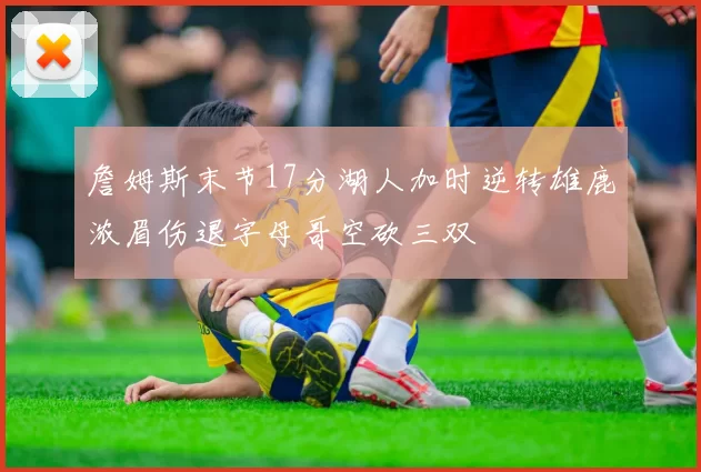 詹姆斯末节17分湖人加时逆转雄鹿浓眉伤退字母哥空砍三双