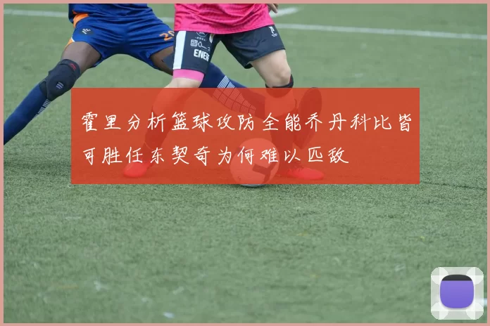 霍里分析篮球攻防全能乔丹科比皆可胜任东契奇为何难以匹敌