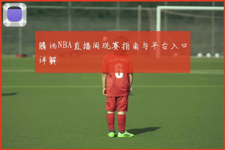 腾讯NBA直播间观赛指南与平台入口详解