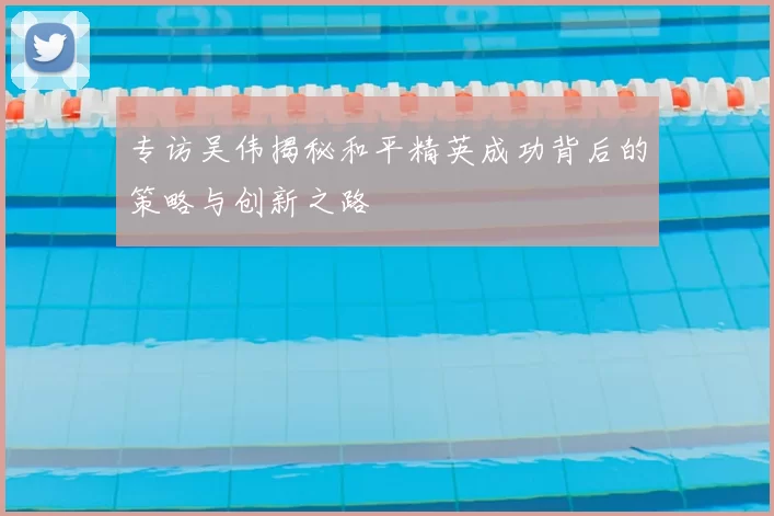 专访吴伟揭秘和平精英成功背后的策略与创新之路