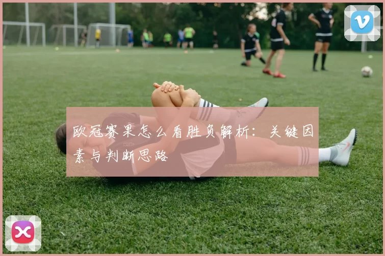 欧冠赛果怎么看胜负解析:关键因素与判断思路