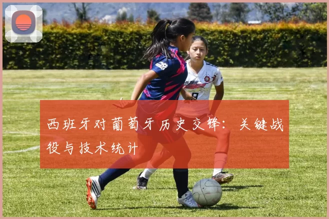 西班牙对葡萄牙历史交锋：关键战役与技术统计