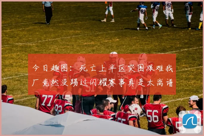 今日趣图：死亡上半区突围艰难我厂竟然没踢过闪耀赛事真是太离谱了