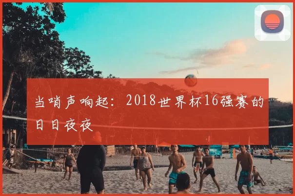 当哨声响起:2018世界杯16强赛的日日夜夜