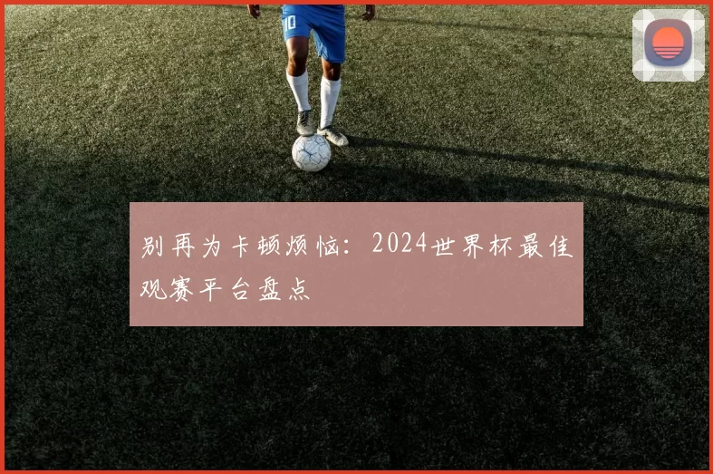 别再为卡顿烦恼:2024世界杯最佳观赛平台盘点
