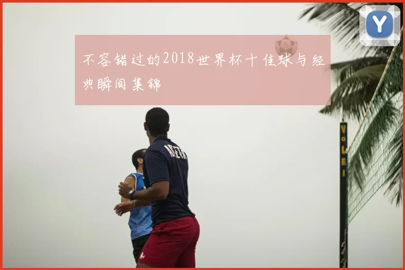 不容错过的2018世界杯十佳球与经典瞬间集锦