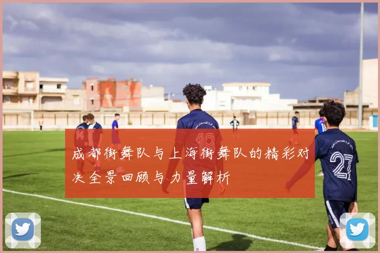 成都街舞队与上海街舞队的精彩对决全景回顾与力量解析